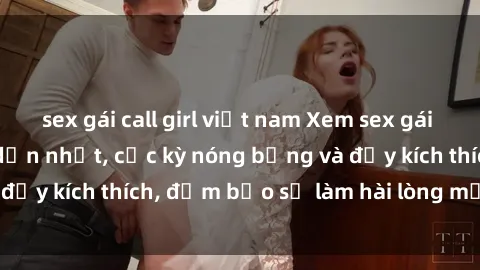 sex gái call girl việt nam Xem sex gái trẻ không che hấp dẫn nhất, cực kỳ nóng bỏng và đầy kích thích, đảm bảo sẽ làm hài lòng mọi người!
