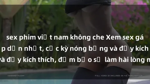 sex phim việt nam không che Xem sex gái trẻ không che hấp dẫn nhất, cực kỳ nóng bỏng và đầy kích thích, đảm bảo sẽ làm hài lòng mọi người!