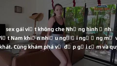 sex gái việt không che Những hình ảnh sex gái sinh viên Việt Nam khiến nhiều người ngưỡng mộ và thèm khát. Cùng khám phá vẻ đẹp gợi cảm và quyến rũ của những cô gái trẻ này.