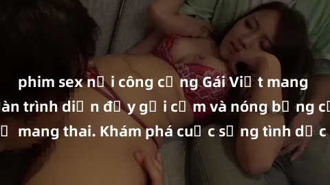 phim sex nơi công cộng Gái Việt mang bầu và làm tình: Màn trình diễn đầy gợi cảm và nóng bỏng của phụ nữ mang thai. Khám phá cuộc sống tình dục đầy hấp dẫn và mới lạ của họ!