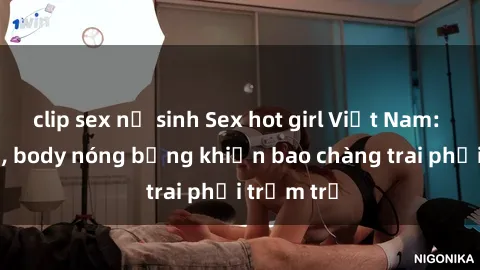 clip sex nữ sinh Sex hot girl Việt Nam: Mặt xinh, body nóng bỏng khiến bao chàng trai phải trầm trồ
