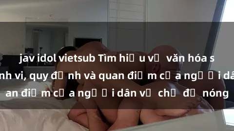jav idol vietsub Tìm hiểu về văn hóa sex ở Việt Nam: Hành vi, quy định và quan điểm của người dân về chủ đề nóng