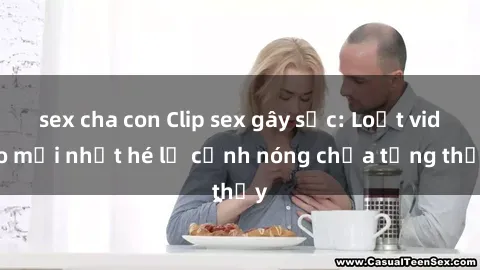 sex cha con Clip sex gây sốc: Loạt video mới nhất hé lộ cảnh nóng chưa từng thấy