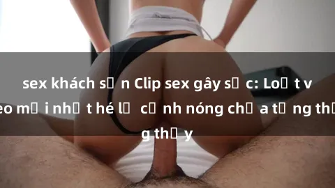 sex khách sạn Clip sex gây sốc: Loạt video mới nhất hé lộ cảnh nóng chưa từng thấy