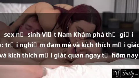 sex nữ sinh Việt Nam Khám phá thế giới mới của sex online: trải nghiệm đam mê và kích thích mọi giác quan ngay từ hôm nay!