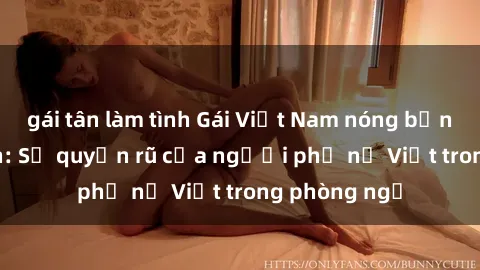 gái tân làm tình Gái Việt Nam nóng bỏng khi làm tình: Sự quyến rũ của người phụ nữ Việt trong phòng ngủ