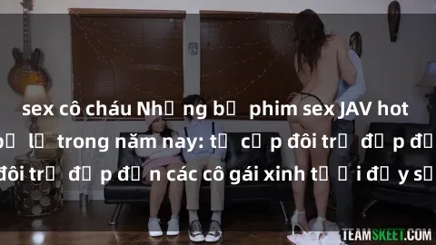 sex cô cháu Những bộ phim sex JAV hot nhất không thể bỏ lỡ trong năm nay: từ cặp đôi trẻ đẹp đến các cô gái xinh tươi đầy sức hút.