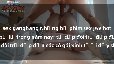 sex gangbang Những bộ phim sex JAV hot nhất không thể bỏ lỡ trong năm nay: từ cặp đôi trẻ đẹp đến các cô gái xinh tươi đầy sức hút.