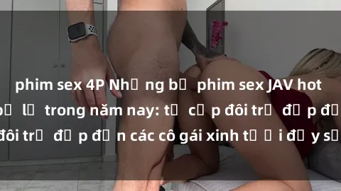 phim sex 4P Những bộ phim sex JAV hot nhất không thể bỏ lỡ trong năm nay: từ cặp đôi trẻ đẹp đến các cô gái xinh tươi đầy sức hút.