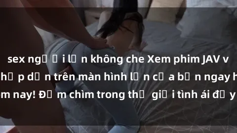 sex người lớn không che Xem phim JAV vietsub mới nhất và hấp dẫn trên màn hình lớn của bạn ngay hôm nay! Đắm chìm trong thế giới tình ái đầy nóng bỏng và kích thích.