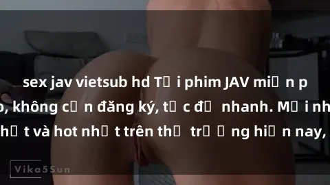 sex jav vietsub hd Tải phim JAV miễn phí chất lượng cao, không cần đăng ký, tốc độ nhanh. Mới nhất và hot nhất trên thị trường hiện nay, cập nhật hàng ngày.