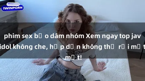 phim sex bạo dâm nhóm Xem ngay top jav idol không che, hấp dẫn không thể rời mắt!