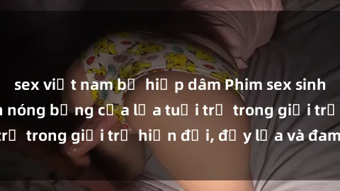 sex việt nam bị hiếp dâm Phim sex sinh viên: Câu chuyện nóng bỏng của lứa tuổi trẻ trong giới trẻ hiện đại, đầy lửa và đam mê