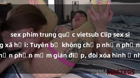 sex phim trung quốc vietsub Clip sex sinh viên gây sốt mạng xã hội: Tuyên bố không chấp nhận phần mềm gián điệp, đòi xóa hình ảnh trên internet