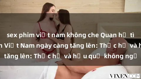 sex phim việt nam không che Quan hệ tình dục của nữ sinh Việt Nam ngày càng tăng lên: Thực hư và hậu quả không ngờ