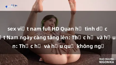 sex việt nam full HD Quan hệ tình dục của nữ sinh Việt Nam ngày càng tăng lên: Thực hư và hậu quả không ngờ