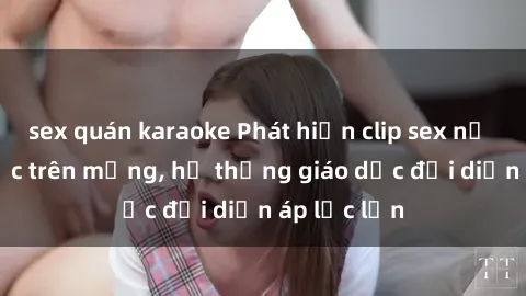 sex quán karaoke Phát hiện clip sex nữ sinh gây sốc trên mạng, hệ thống giáo dục đối diện áp lực lớn