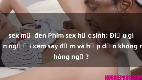 sex mỹ đen Phim sex học sinh: Điều gì khiến người xem say đắm và hấp dẫn không ngờ?