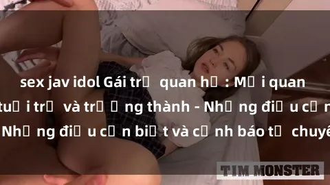 sex jav idol Gái trẻ quan hệ: Mối quan hệ khác biệt giữa tuổi trẻ và trưởng thành - Những điều cần biết và cảnh báo từ chuyên gia