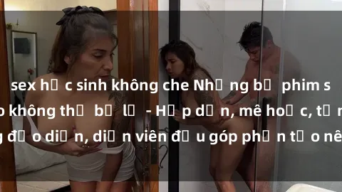 sex học sinh không che Những bộ phim sex gái già đỉnh cao không thể bỏ lỡ - Hấp dẫn, mê hoặc, từng đạo diễn, diễn viên đều góp phần tạo nên sự hấp dẫn, kích thích.