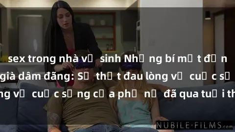 sex trong nhà vệ sinh Những bí mật đằng sau vẻ ngoài gái già dâm đãng: Sự thật đau lòng về cuộc sống của phụ nữ đã qua tuổi thanh xuân
