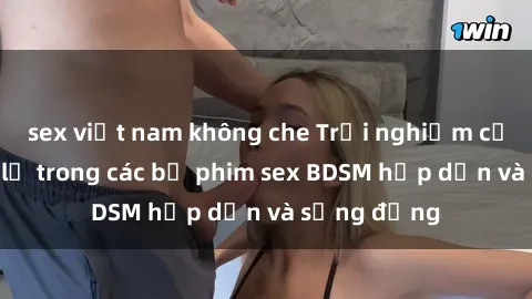 sex việt nam không che Trải nghiệm cảm giác mới lạ trong các bộ phim sex BDSM hấp dẫn và sống động