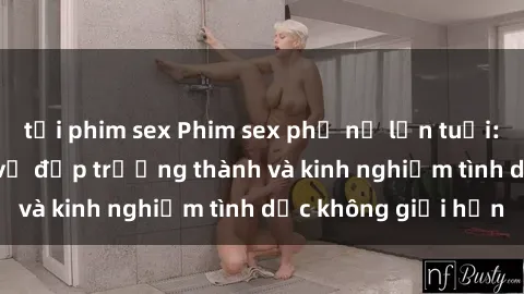 tải phim sex Phim sex phụ nữ lớn tuổi: Sức hút đằng sau vẻ đẹp trưởng thành và kinh nghiệm tình dục không giới hạn