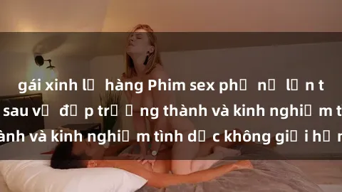 gái xinh lộ hàng Phim sex phụ nữ lớn tuổi: Sức hút đằng sau vẻ đẹp trưởng thành và kinh nghiệm tình dục không giới hạn