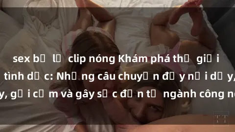 sex bị lộ clip nóng Khám phá thế giới của phim sex nô lệ tình dục: Những câu chuyện đầy nổi dậy, gợi cảm và gây sốc đến từ ngành công nghiệp giải trí đen tối