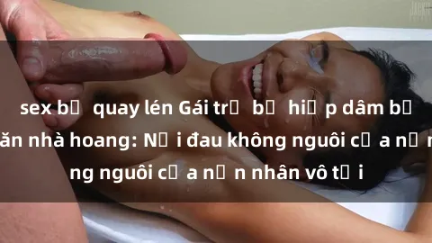sex bị quay lén Gái trẻ bị hiếp dâm bạo lực trong căn nhà hoang: Nỗi đau không nguôi của nạn nhân vô tội