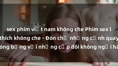 sex phim việt nam không che Phim sex loạn luân đầy kích thích không che - Đón chờ những cảnh quay nóng bỏng với những cặp đôi không ngại hãm hiếp gia đình trong lòng