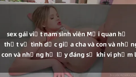 sex gái việt nam sinh viên Mối quan hệ giữa cha và con: Sự thật về tình dục giữa cha và con và những hệ lụy đáng sợ khi vi phạm luật pháp.