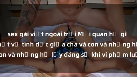 sex gái việt ngoài trời Mối quan hệ giữa cha và con: Sự thật về tình dục giữa cha và con và những hệ lụy đáng sợ khi vi phạm luật pháp.