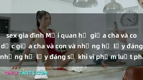 sex gia đình Mối quan hệ giữa cha và con: Sự thật về tình dục giữa cha và con và những hệ lụy đáng sợ khi vi phạm luật pháp.