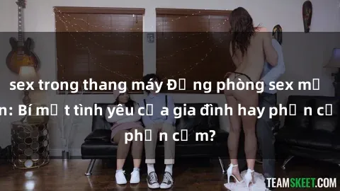 sex trong thang máy Động phòng sex mẹ con: Bí mật tình yêu của gia đình hay phản cảm?