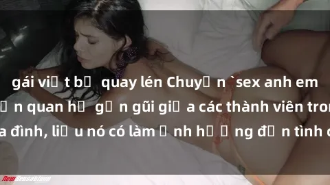 gái việt bị quay lén Chuyện `sex anh em ruột` - Đề cập đến quan hệ gần gũi giữa các thành viên trong gia đình, liệu nó có làm ảnh hưởng đến tình cảm gia đình hay không?