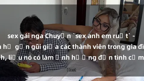 sex gái nga Chuyện `sex anh em ruột` - Đề cập đến quan hệ gần gũi giữa các thành viên trong gia đình, liệu nó có làm ảnh hưởng đến tình cảm gia đình hay không?