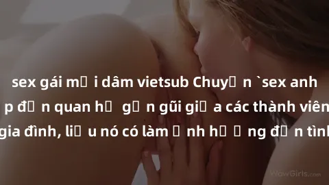 sex gái mại dâm vietsub Chuyện `sex anh em ruột` - Đề cập đến quan hệ gần gũi giữa các thành viên trong gia đình, liệu nó có làm ảnh hưởng đến tình cảm gia đình hay không?