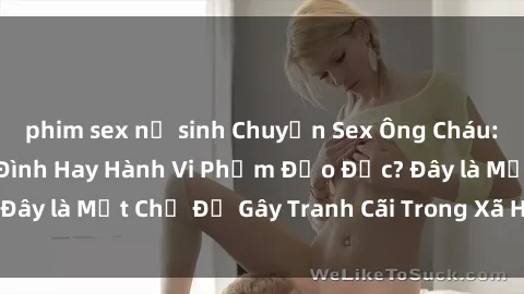 phim sex nữ sinh Chuyện Sex Ông Cháu: Mối Quan Hệ Gia Đình Hay Hành Vi Phạm Đạo Đức? Đây là Một Chủ Đề Gây Tranh Cãi Trong Xã Hội Hiện Nay.