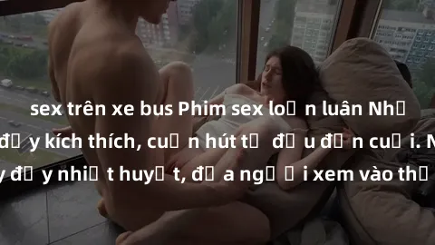 sex trên xe bus Phim sex loạn luân Nhật Bản: Hành động đầy kích thích, cuốn hút từ đầu đến cuối. Những cảnh quay đầy nhiệt huyết, đưa người xem vào thế giới độc đáo của tình thân. Đừng bỏ lỡ!
