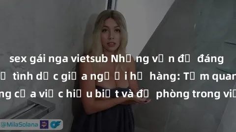 sex gái nga vietsub Những vấn đề đáng quan tâm về quan hệ tình dục giữa người họ hàng: Tầm quan trọng của việc hiểu biết và đề phòng trong việc tiếp xúc trong gia đình.