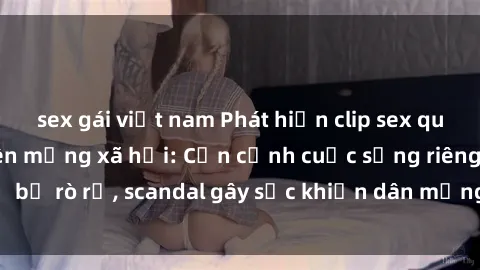 sex gái việt nam Phát hiện clip sex quay lén hot nhất trên mạng xã hội: Cận cảnh cuộc sống riêng tư bị rò rỉ, scandal gây sốc khiến dân mạng không khỏi bàng hoàng