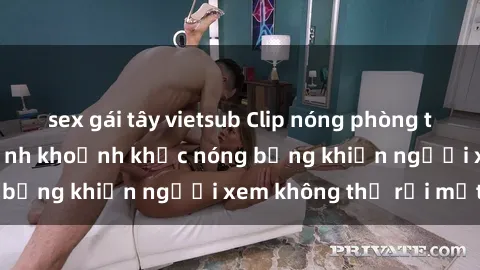 sex gái tây vietsub Clip nóng phòng tắm gây sốt: Cận cảnh khoảnh khắc nóng bỏng khiến người xem không thể rời mắt