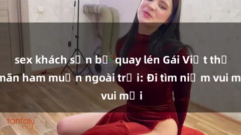 sex khách sạn bị quay lén Gái Việt thỏa mãn ham muốn ngoài trời: Đi tìm niềm vui mới