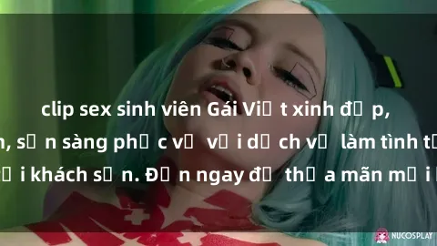 clip sex sinh viên Gái Việt xinh đẹp, nồng nàn tình cảm, sẵn sàng phục vụ với dịch vụ làm tình tại khách sạn. Đến ngay để thỏa mãn mọi khao khát của bạn!