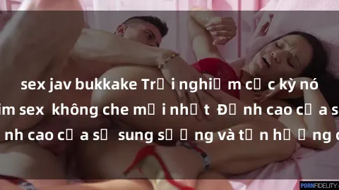 sex jav bukkake Trải nghiệm cực kỳ nóng bỏng trong phim sex  không che mới nhất  Đỉnh cao của sự sung sướng và tận hưởng chân thật