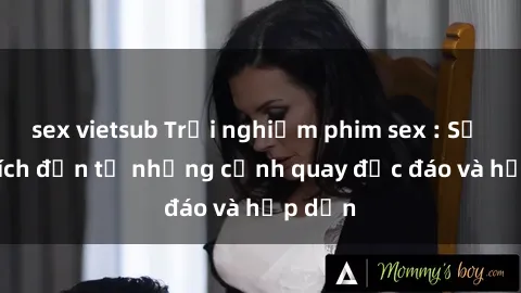 sex vietsub Trải nghiệm phim sex : Sự kích thích đến từ những cảnh quay độc đáo và hấp dẫn