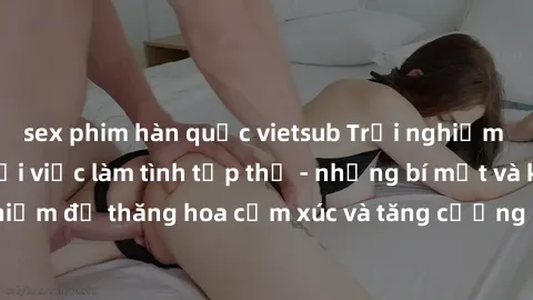 sex phim hàn quốc vietsub Trải nghiệm hứng khởi cùng với việc làm tình tập thể - những bí mật và kinh nghiệm để thăng hoa cảm xúc và tăng cường sự gắn kết trong mối quan hệ