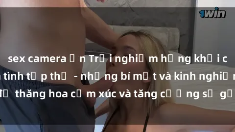sex camera ẩn Trải nghiệm hứng khởi cùng với việc làm tình tập thể - những bí mật và kinh nghiệm để thăng hoa cảm xúc và tăng cường sự gắn kết trong mối quan hệ