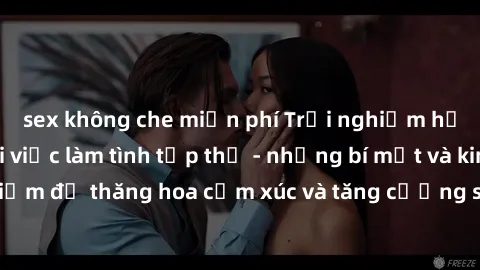 sex không che miễn phí Trải nghiệm hứng khởi cùng với việc làm tình tập thể - những bí mật và kinh nghiệm để thăng hoa cảm xúc và tăng cường sự gắn kết trong mối quan hệ